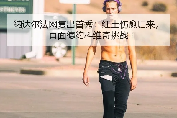 纳达尔法网复出首秀：红土伤愈归来，直面德约科维奇挑战