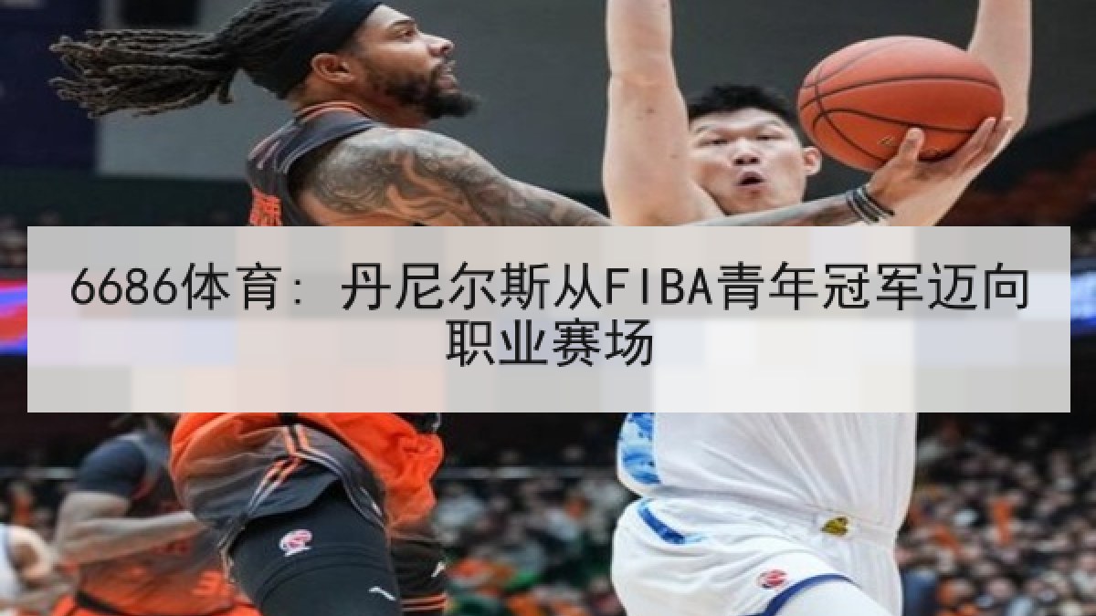 6686体育: 丹尼尔斯从FIBA青年冠军迈向职业赛场 6686体育: 丹尼尔斯从FIBA青年冠军迈向职业赛场