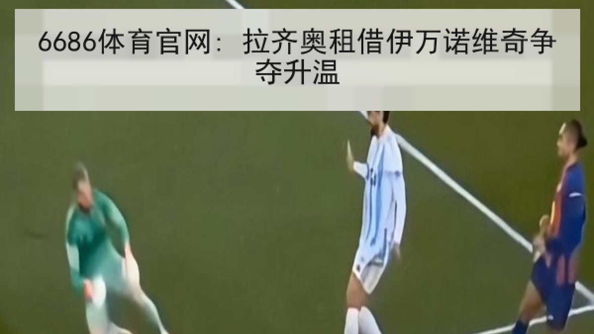 6686体育官网: 拉齐奥租借伊万诺维奇争夺升温 6686体育官网: 拉齐奥租借伊万诺维奇争夺升温