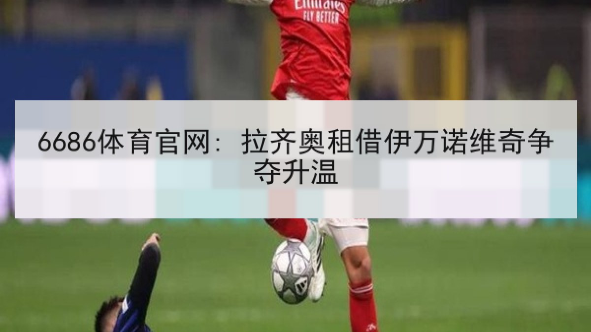 6686体育官网: 拉齐奥租借伊万诺维奇争夺升温