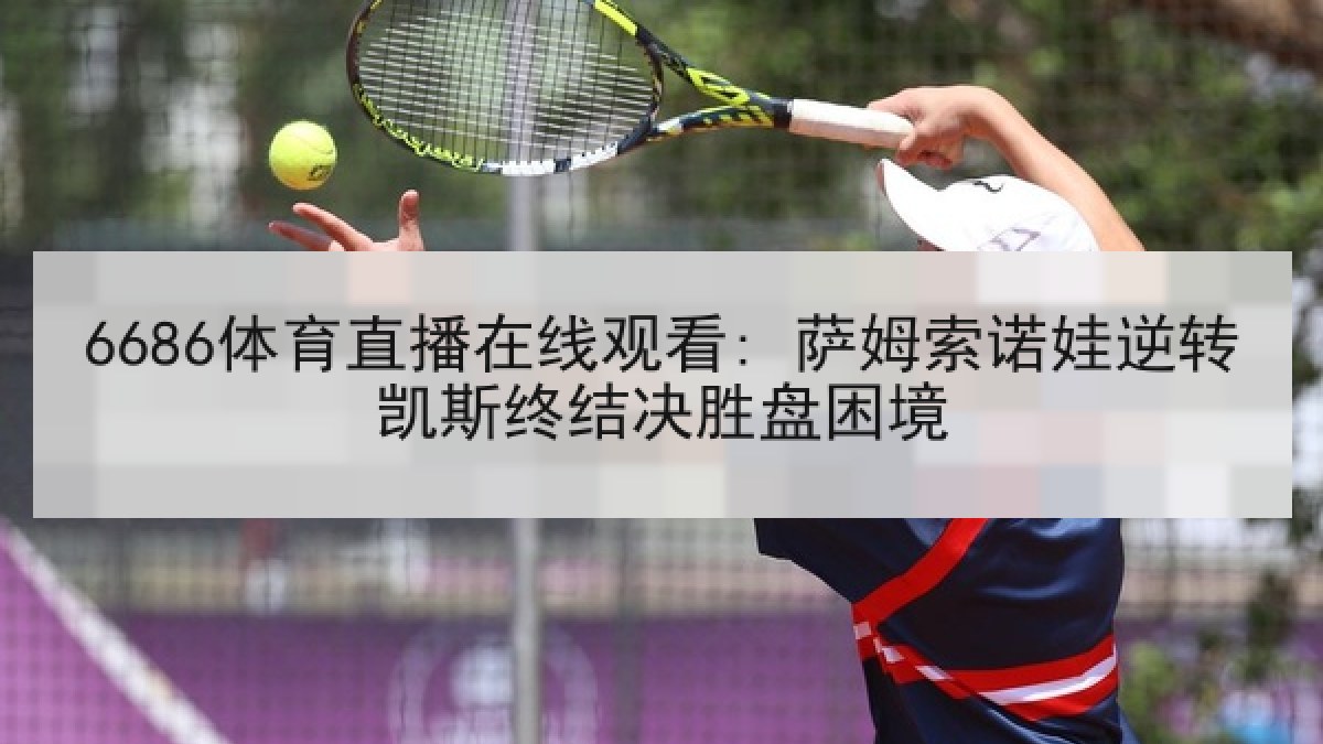 6686体育直播在线观看: 萨姆索诺娃逆转凯斯终结决胜盘困境 6686体育直播在线观看: 萨姆索诺娃逆转凯斯终结决胜盘困境