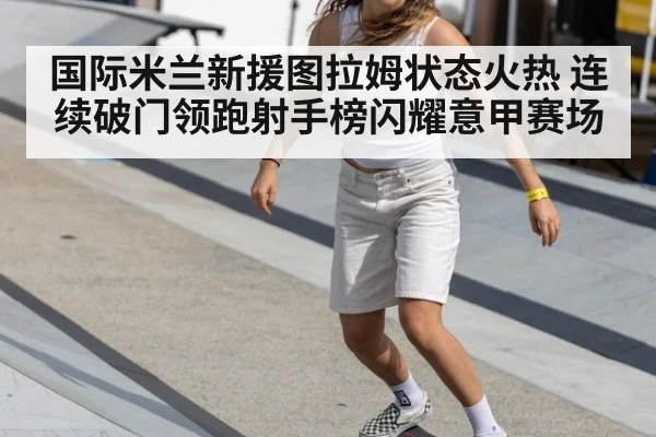 国际米兰新援图拉姆状态火热 连续破门领跑射手榜闪耀意甲赛场
