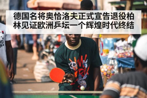 德国名将奥恰洛夫正式宣告退役柏林见证欧洲乒坛一个辉煌时代终结