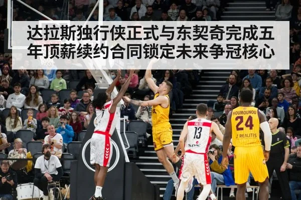 达拉斯独行侠正式与东契奇完成五年顶薪续约合同锁定未来争冠核心
